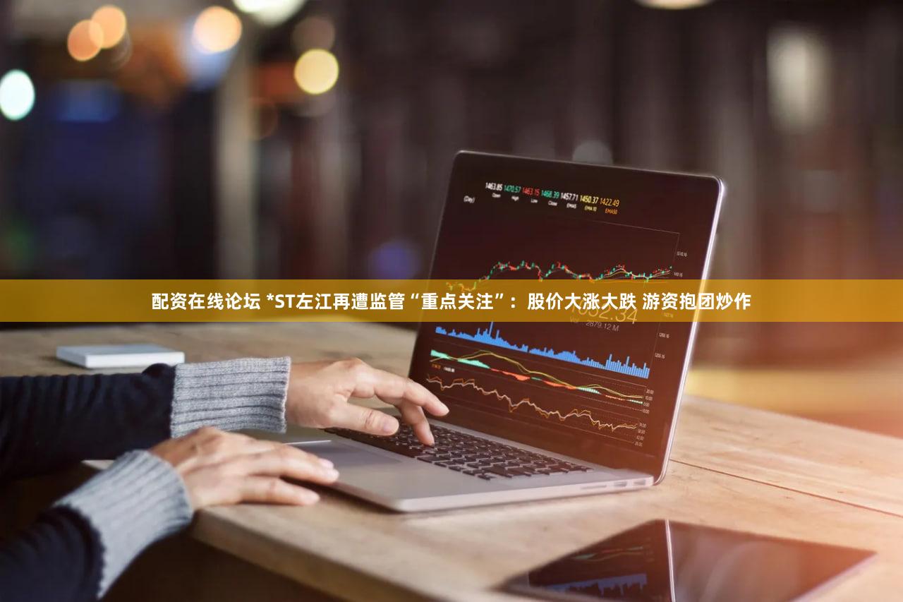 配资在线论坛 *ST左江再遭监管“重点关注”：股价大涨大跌 游资抱团炒作
