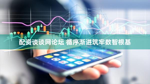 配资谈谈网论坛 循序渐进筑牢数智根基