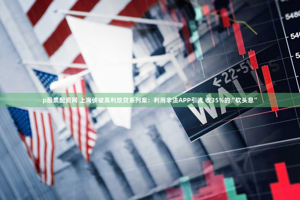 p股票配资网 上海侦破高利放贷系列案：利用非法APP引流 收35%的“砍头息”