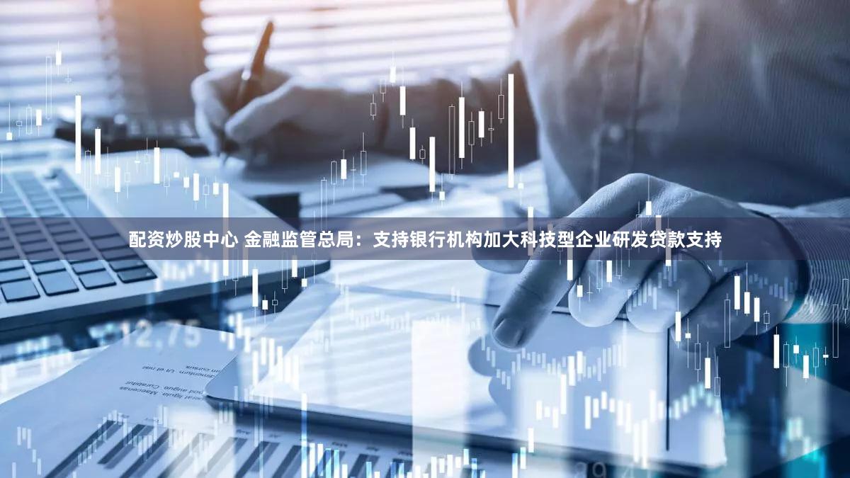 配资炒股中心 金融监管总局：支持银行机构加大科技型企业研发贷款支持