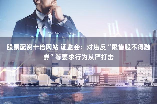 股票配资十倍网站 证监会：对违反“限售股不得融券”等要求行为从严打击