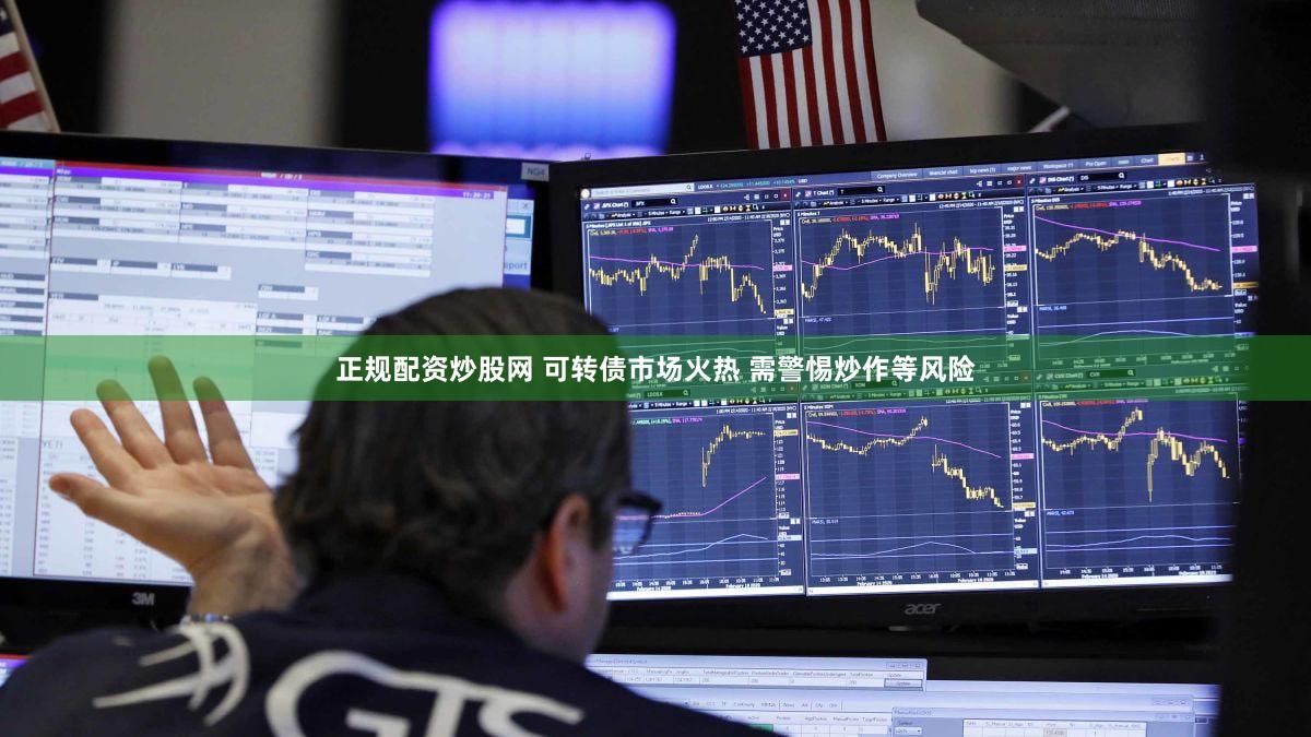 正规配资炒股网 可转债市场火热 需警惕炒作等风险