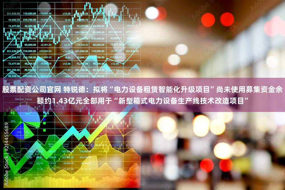 股票配资公司官网 特锐德：拟将“电力设备租赁智能化升级项目”尚未使用募集资金余额约1.43亿元全部用于“新型箱式电力设备生产线技术改造项目”