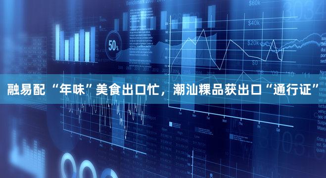 融易配 “年味”美食出口忙，潮汕粿品获出口“通行证”