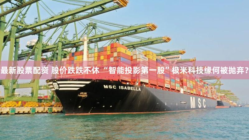 最新股票配资 股价跌跌不休 “智能投影第一股”极米科技缘何被抛弃？