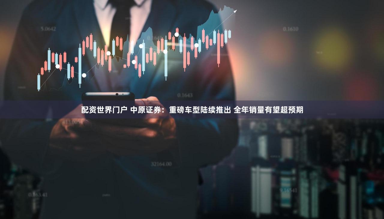 配资世界门户 中原证券：重磅车型陆续推出 全年销量有望超预期