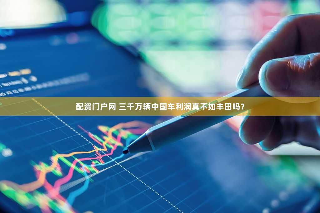 配资门户网 三千万辆中国车利润真不如丰田吗？