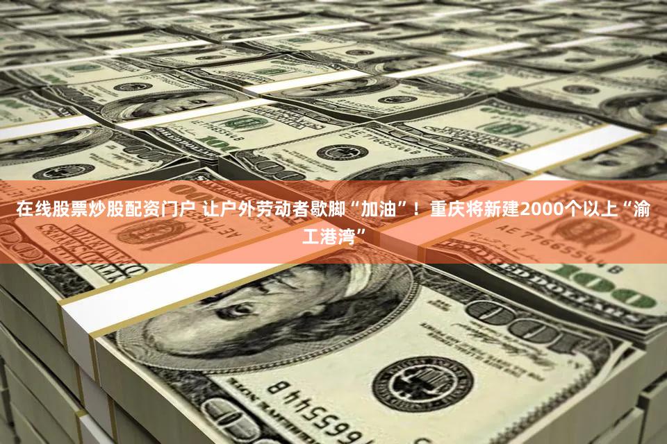 在线股票炒股配资门户 让户外劳动者歇脚“加油”！重庆将新建2000个以上“渝工港湾”