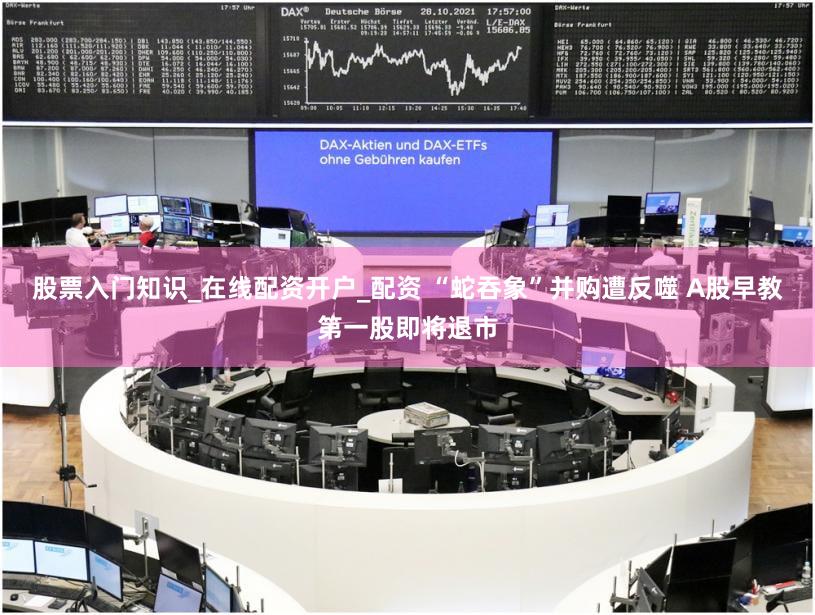 股票入门知识_在线配资开户_配资 “蛇吞象”并购遭反噬 A股早教第一股即将退市