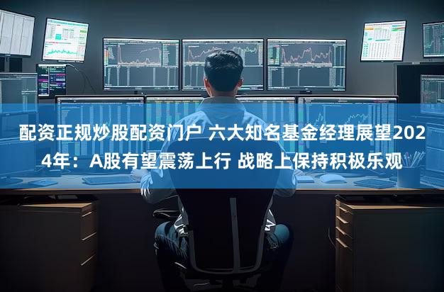 配资正规炒股配资门户 六大知名基金经理展望2024年：A股有望震荡上行 战略上保持积极乐观