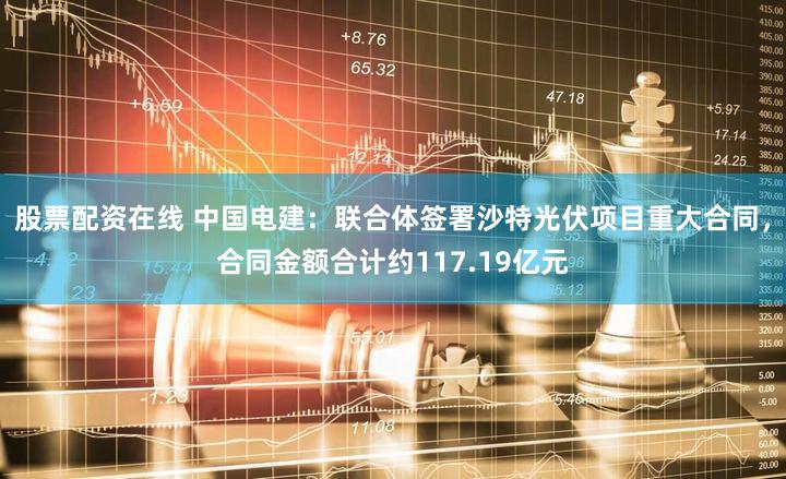 股票配资在线 中国电建：联合体签署沙特光伏项目重大合同，合同金额合计约117.19亿元