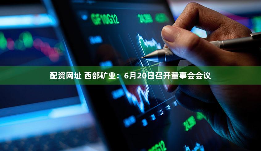 配资网址 西部矿业：6月20日召开董事会会议