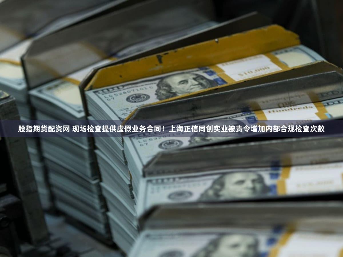 股指期货配资网 现场检查提供虚假业务合同！上海正信同创实业被责令增加内部合规检查次数