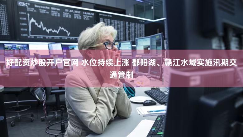 好配资炒股开户官网 水位持续上涨 鄱阳湖、赣江水域实施汛期交通管制