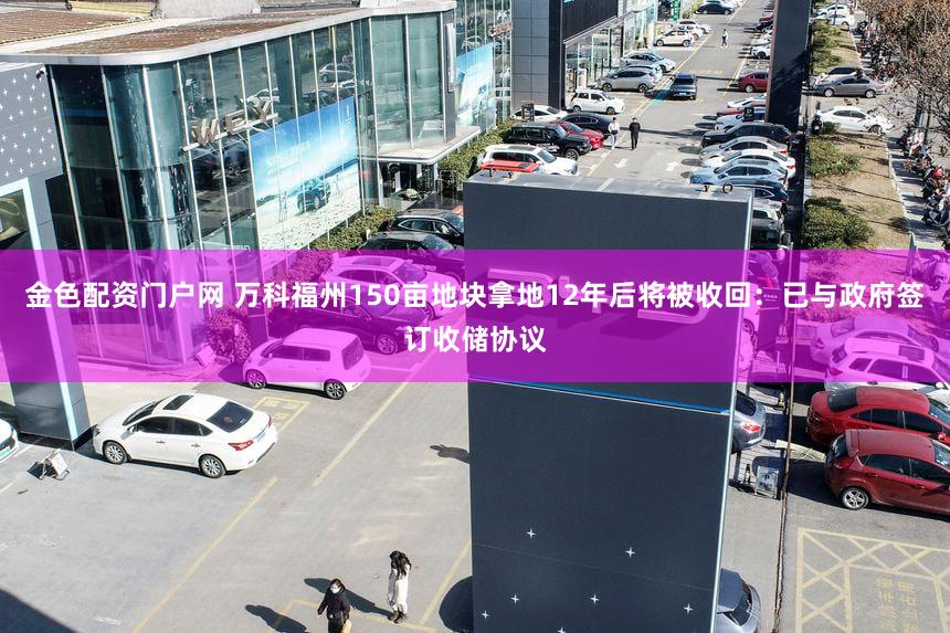 金色配资门户网 万科福州150亩地块拿地12年后将被收回：已与政府签订收储协议