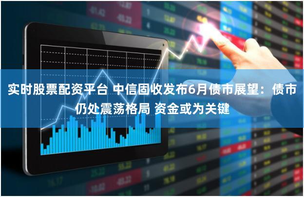 实时股票配资平台 中信固收发布6月债市展望：债市仍处震荡格局 资金或为关键