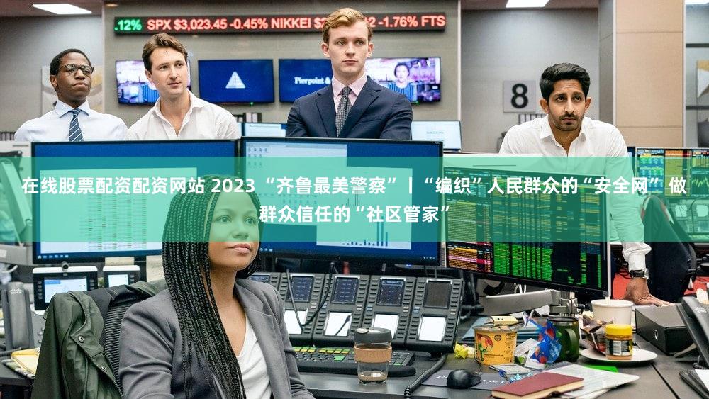 在线股票配资配资网站 2023 “齐鲁最美警察”丨“编织”人民群众的“安全网” 做群众信任的“社区管家”