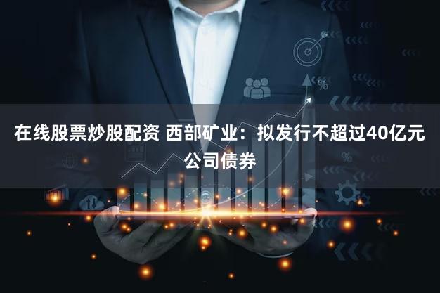 在线股票炒股配资 西部矿业：拟发行不超过40亿元公司债券