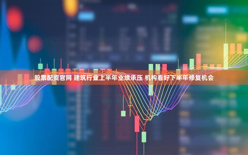 股票配资官网 建筑行业上半年业绩承压 机构看好下半年修复机会