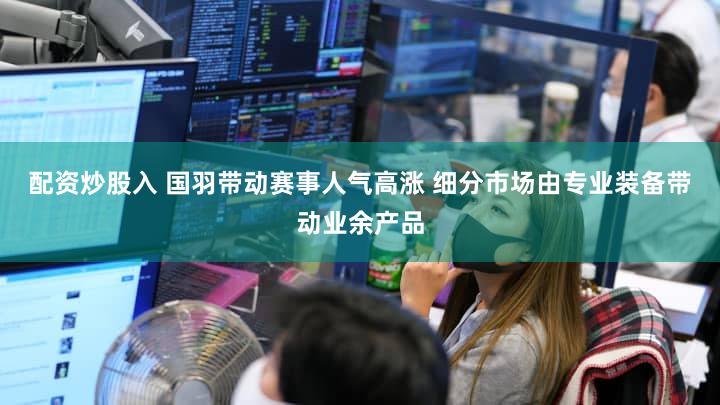 配资炒股入 国羽带动赛事人气高涨 细分市场由专业装备带动业余产品