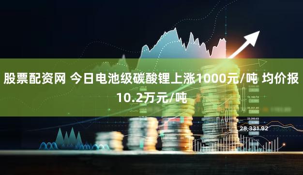股票配资网 今日电池级碳酸锂上涨1000元/吨 均价报10.2万元/吨