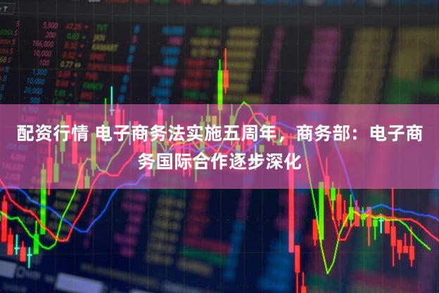 配资行情 电子商务法实施五周年，商务部：电子商务国际合作逐步深化