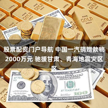 股票配资门户导航 中国一汽捐赠款物2000万元 驰援甘肃、青海地震灾区