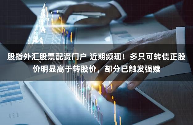 股指外汇股票配资门户 近期频现！多只可转债正股价明显高于转股价，部分已触发强赎