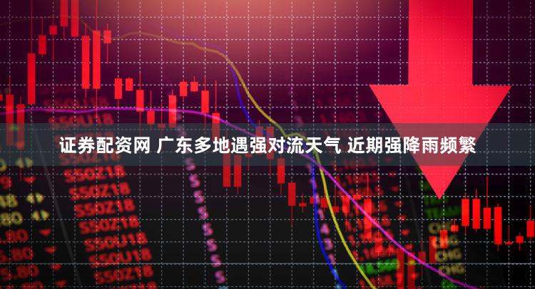证券配资网 广东多地遇强对流天气 近期强降雨频繁
