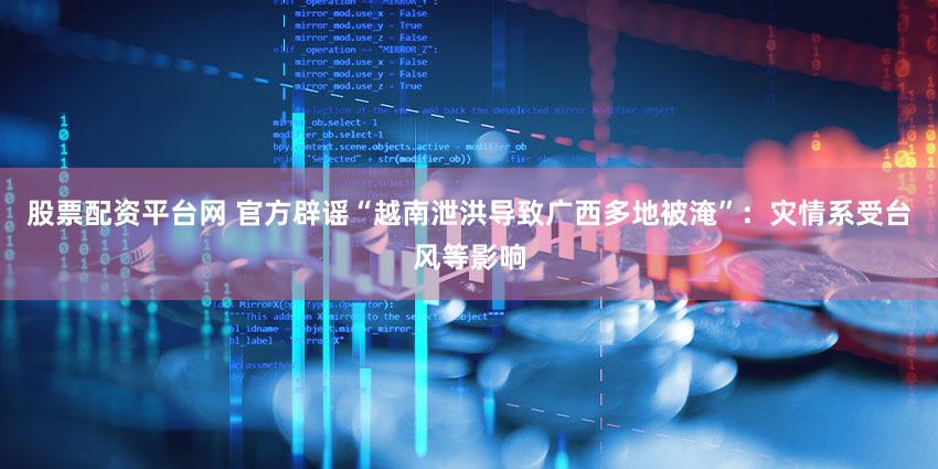 股票配资平台网 官方辟谣“越南泄洪导致广西多地被淹”：灾情系受台风等影响