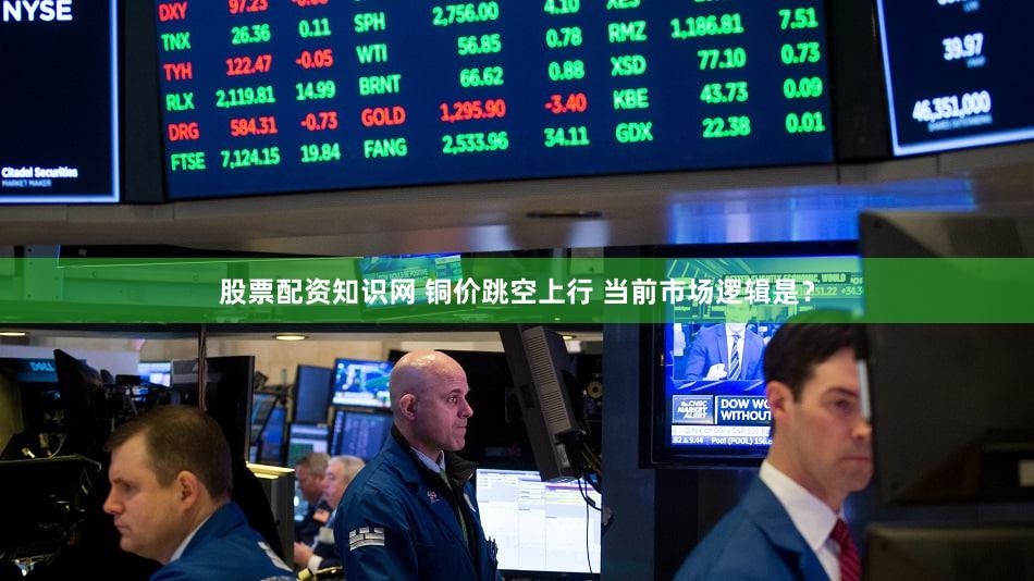 股票配资知识网 铜价跳空上行 当前市场逻辑是？