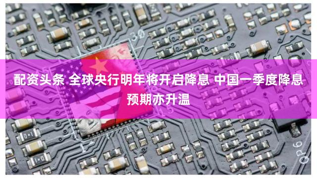 配资头条 全球央行明年将开启降息 中国一季度降息预期亦升温