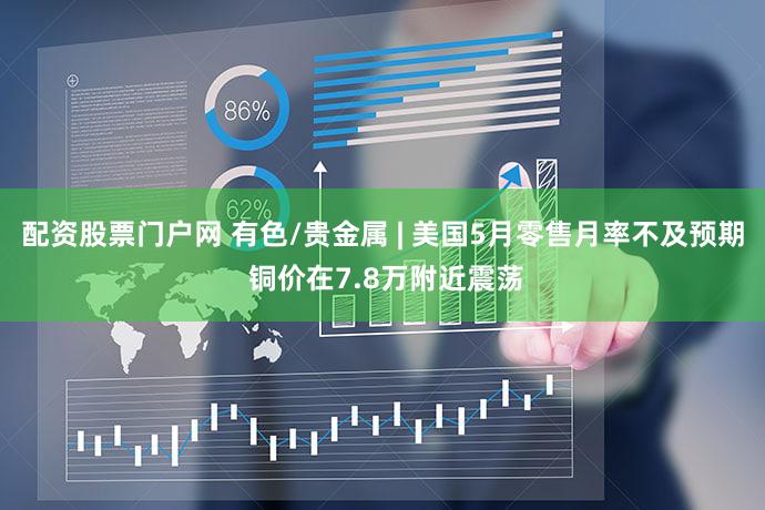配资股票门户网 有色/贵金属 | 美国5月零售月率不及预期 铜价在7.8万附近震荡