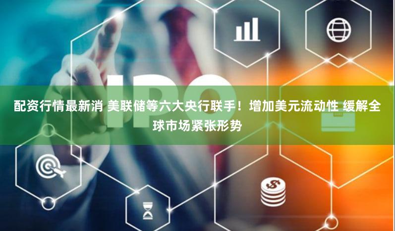 配资行情最新消 美联储等六大央行联手！增加美元流动性 缓解全球市场紧张形势
