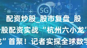 配资炒股_股市复盘_股票分析_炒股配资实战 “杭州六小龙”首聚!记者实探全球数字贸易博览会