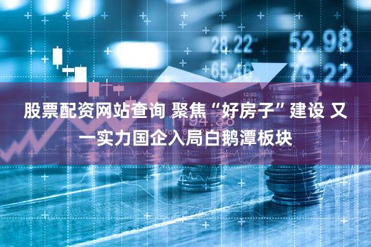 股票配资网站查询 聚焦“好房子”建设 又一实力国企入局白鹅潭板块