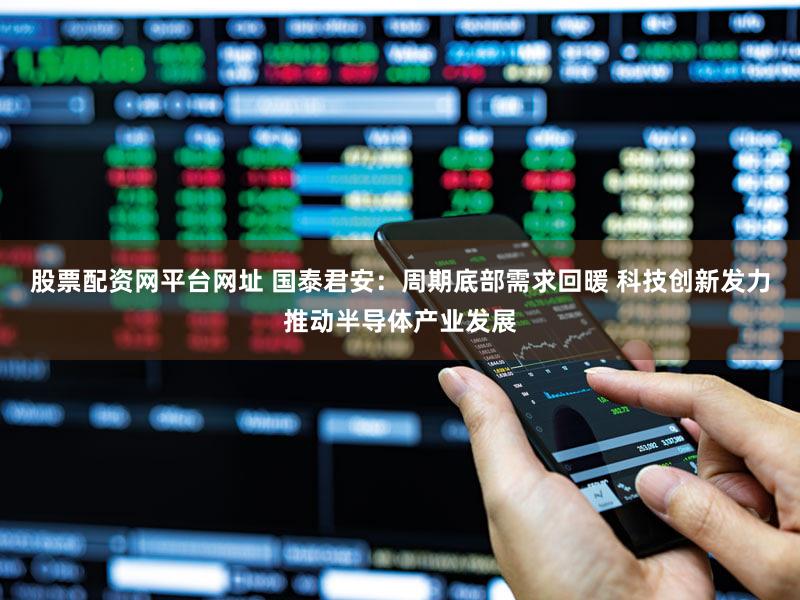 股票配资网平台网址 国泰君安:周期底部需求回暖 科技创新发力推动半导体产业发展