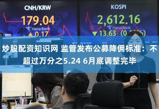 炒股配资知识网 监管发布公募降佣标准：不超过万分之5.24 6月底调整完毕