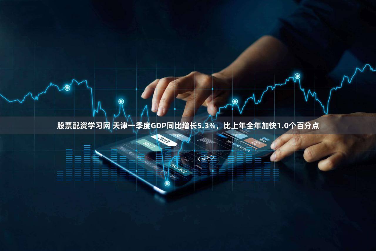 股票配资学习网 天津一季度GDP同比增长5.3%，比上年全年加快1.0个百分点
