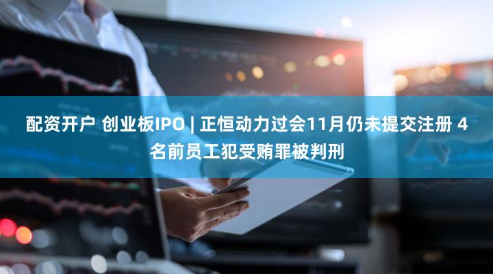 配资开户 创业板IPO | 正恒动力过会11月仍未提交注册 4名前员工犯受贿罪被判刑