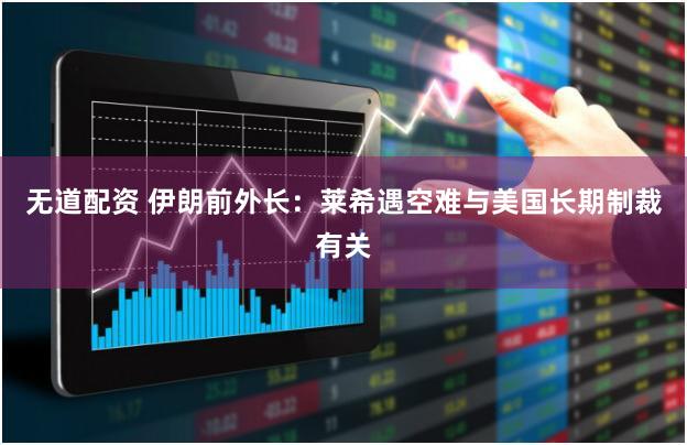 无道配资 伊朗前外长:莱希遇空难与美国长期制裁有关