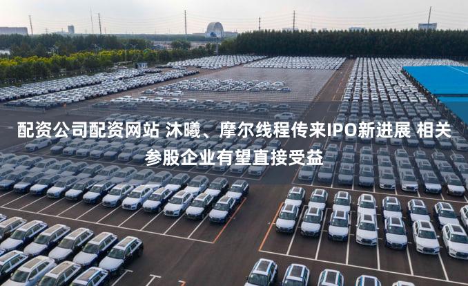 配资公司配资网站 沐曦、摩尔线程传来IPO新进展 相关参股企业有望直接受益