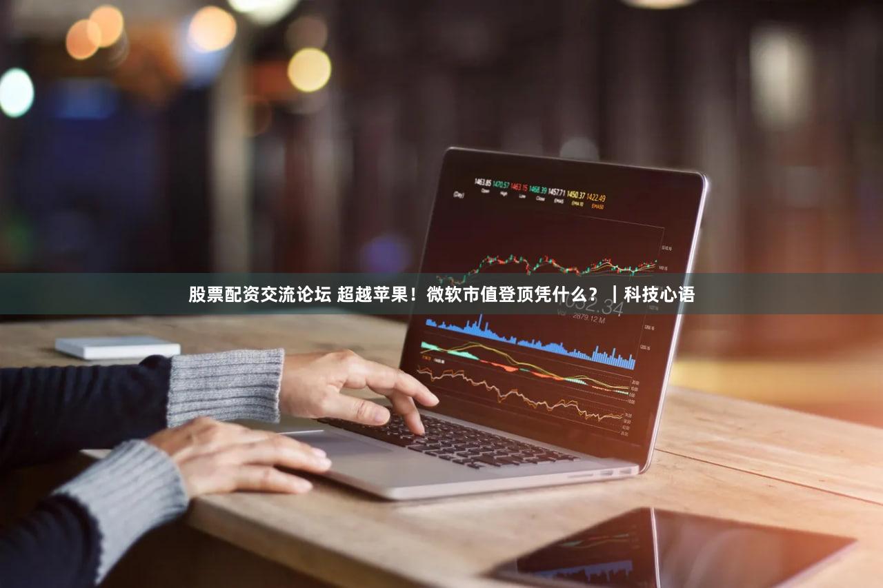 股票配资交流论坛 超越苹果!微软市值登顶凭什么?|科技心语