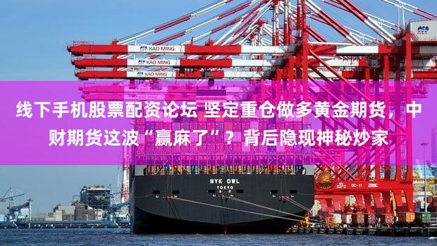 线下手机股票配资论坛 坚定重仓做多黄金期货,中财期货这波“赢麻了”?背后隐现神秘炒家
