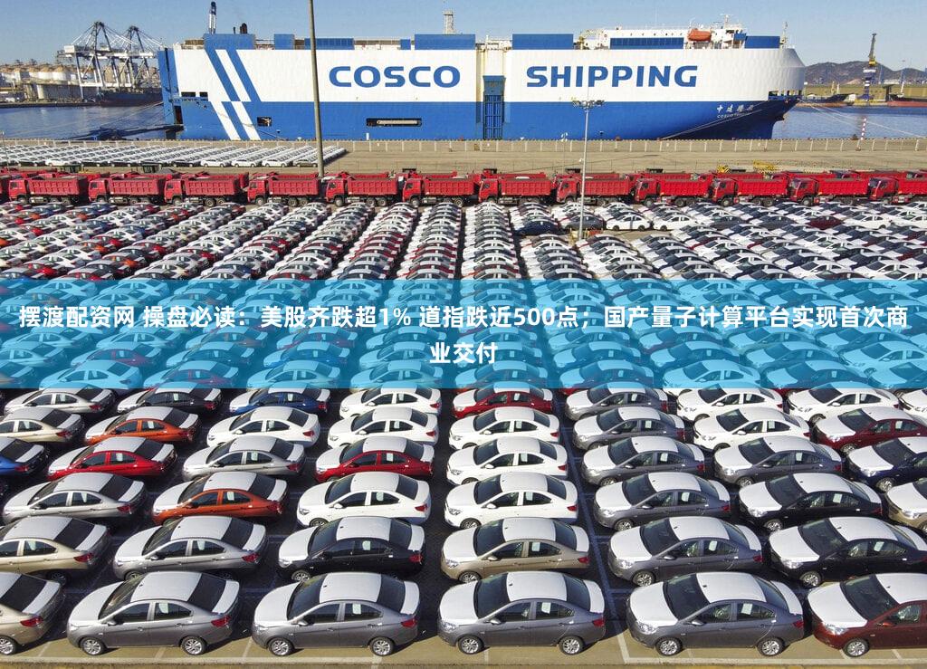 摆渡配资网 操盘必读：美股齐跌超1% 道指跌近500点；国产量子计算平台实现首次商业交付