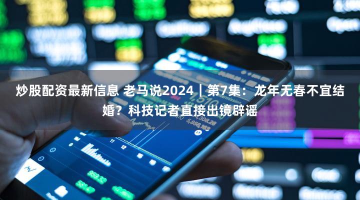 炒股配资最新信息 老马说2024｜第7集：龙年无春不宜结婚？科技记者直接出镜辟谣