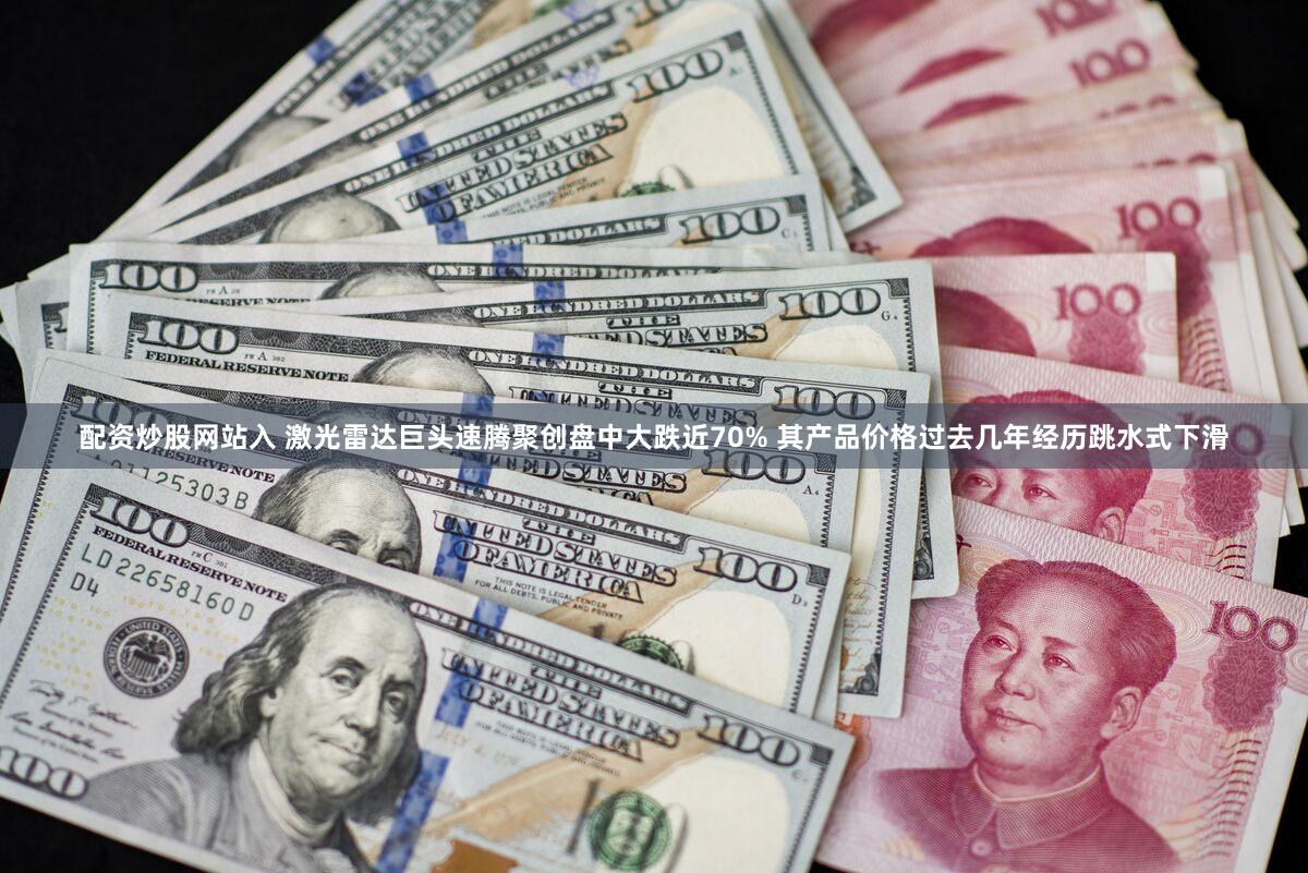 配资炒股网站入 激光雷达巨头速腾聚创盘中大跌近70% 其产品价格过去几年经历跳水式下滑