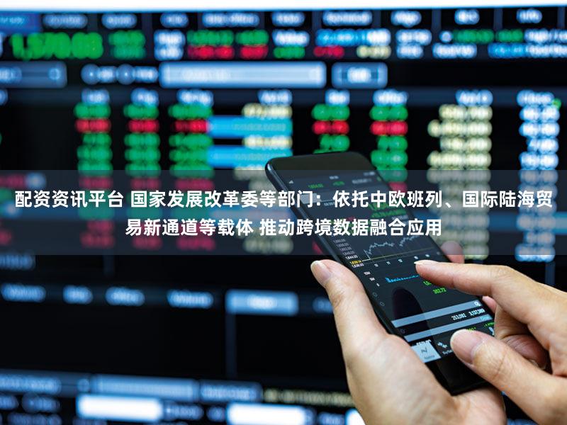 配资资讯平台 国家发展改革委等部门：依托中欧班列、国际陆海贸易新通道等载体 推动跨境数据融合应用