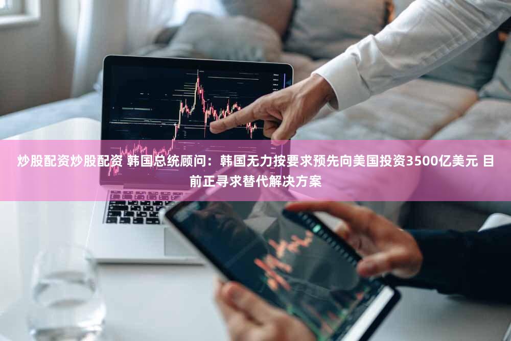 炒股配资炒股配资 韩国总统顾问：韩国无力按要求预先向美国投资3500亿美元 目前正寻求替代解决方案