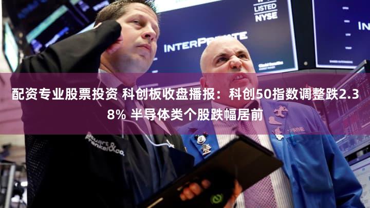 配资专业股票投资 科创板收盘播报：科创50指数调整跌2.38% 半导体类个股跌幅居前